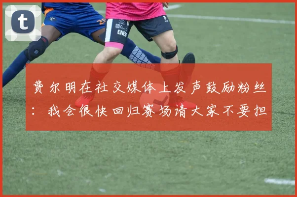费尔明在社交媒体上发声鼓励粉丝：我会很快回归赛场请大家不要担心