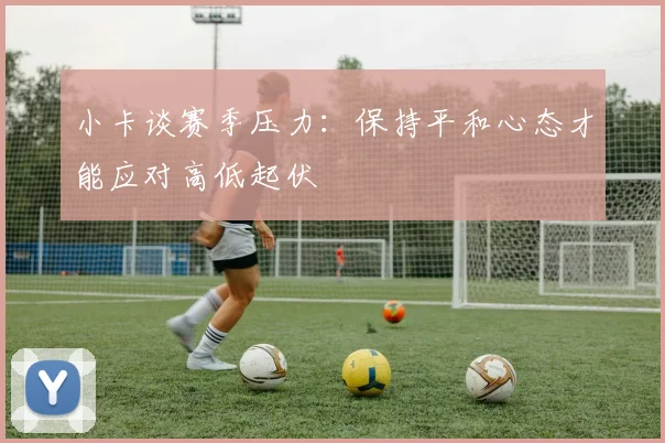 小卡谈赛季压力：保持平和心态才能应对高低起伏
