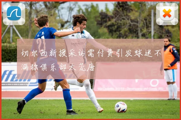 切尔西新援采访需付费引发球迷不满称俱乐部太荒唐
