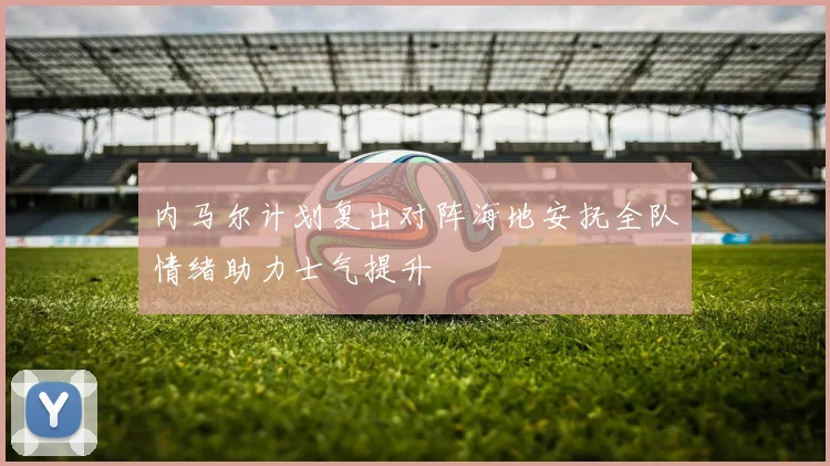内马尔计划复出对阵海地安抚全队情绪助力士气提升
