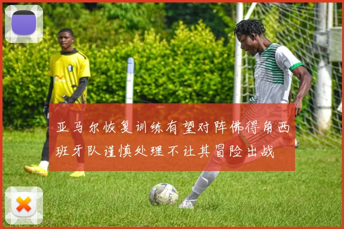 亚马尔恢复训练有望对阵佛得角西班牙队谨慎处理不让其冒险出战