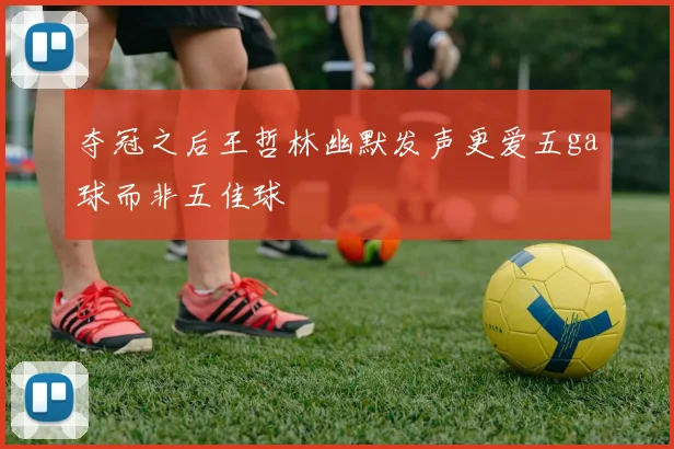夺冠之后王哲林幽默发声更爱五ga球而非五佳球
