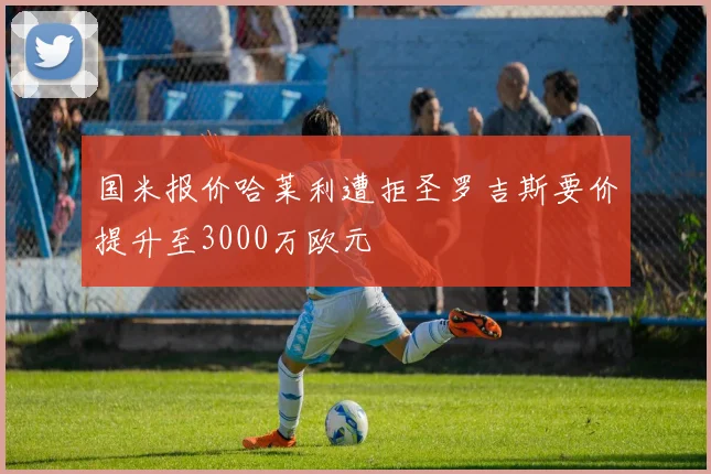 国米报价哈莱利遭拒圣罗吉斯要价提升至3000万欧元