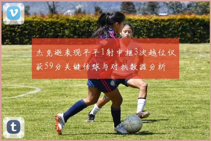 杰克逊表现平平1射中框3次越位仅获59分关键传球与对抗数据分析