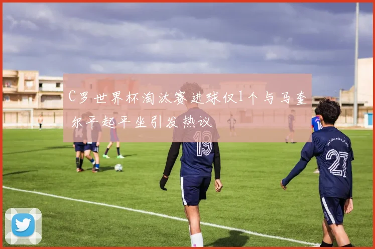 C罗世界杯淘汰赛进球仅1个与马奎尔平起平坐引发热议