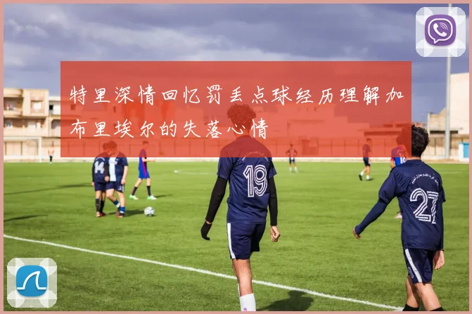 特里深情回忆罚丢点球经历理解加布里埃尔的失落心情