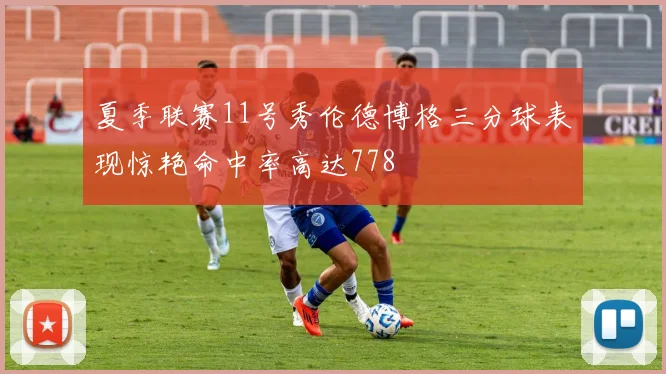 夏季联赛11号秀伦德博格三分球表现惊艳命中率高达778
