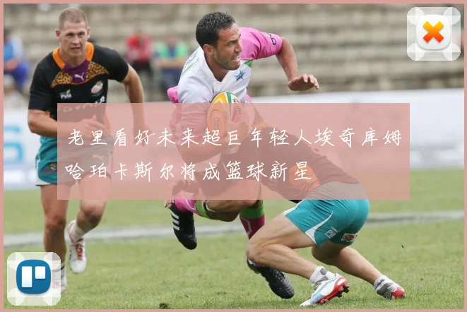 老里看好未来超巨年轻人埃奇库姆哈珀卡斯尔将成篮球新星