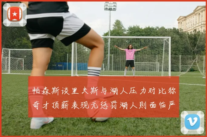 帕森斯谈里夫斯与湖人压力对比称奇才顶薪表现无惩罚湖人则面临严格审视