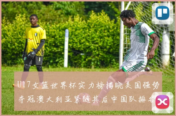 U17女篮世界杯实力榜揭晓美国强势夺冠澳大利亚紧随其后中国队排名第十