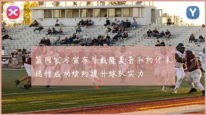 篮网官方宣布与戴隆夏普和约什米诺特成功续约提升球队实力