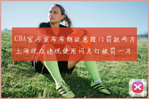 CBA官方宣布布朗故意蹬门罚款两万上海观众违规使用闪光灯被罚一万