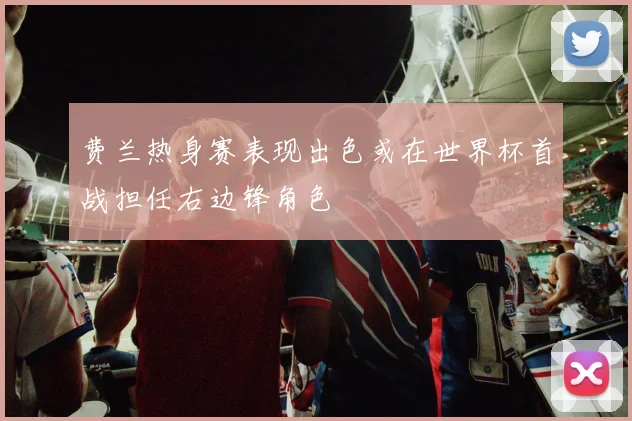 费兰热身赛表现出色或在世界杯首战担任右边锋角色